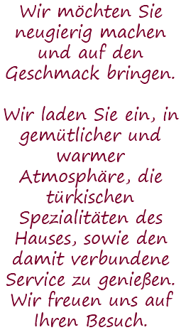 Wir möchten Sie neugierig machen und auf den Geschmack bringen. Wir laden Sie ein, in gemütlicher und warmer Atmosphäre, die türkischen Spezialitäten des Hauses, sowie den damit verbundene Service zu genießen. Wir freuen uns auf Ihren Besuch.