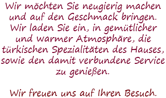 Wir möchten Sie neugierig machen und auf den Geschmack bringen. Wir laden Sie ein, in gemütlicher und warmer Atmosphäre, die türkischen Spezialitäten des Hauses, sowie den damit verbundene Service zu genießen. Wir freuen uns auf Ihren Besuch.