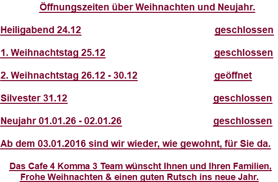 &nbsp;Öffnungszeiten über Weihnachten und Neujahr. Heiligabend 24.12 geschlossen 1. Weihnachtstag 25.12 geschlossen 2. Weihnachtstag 26.12 - 30.12 geöffnet Silvester 31.12 geschlossen Neujahr 01.01.26 - 02.01.26 geschlossen Ab dem 03.01.2016 sind wir wieder, wie gewohnt, für Sie da. Das Cafe 4 Komma 3 Team wünscht Ihnen und Ihren Familien, Frohe Weihnachten & einen guten Rutsch ins neue Jahr.