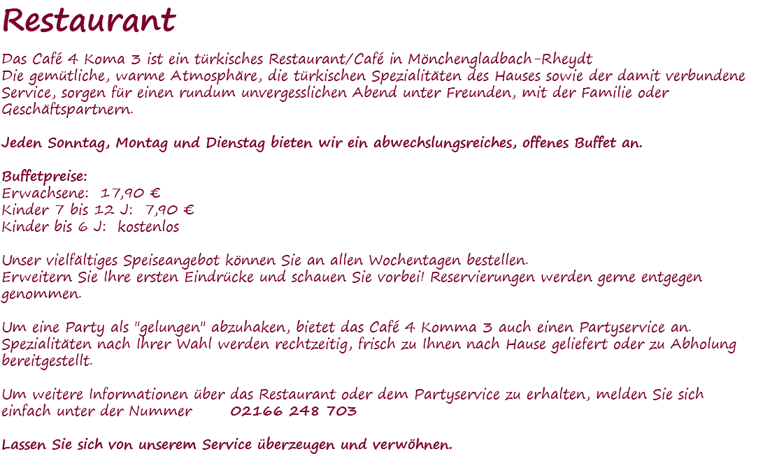 Restaurant Das Café 4 Koma 3 ist ein türkisches Restaurant/Café in Mönchengladbach-Rheydt Die gemütliche, warme Atmosphäre, die türkischen Spezialitäten des Hauses sowie der damit verbundene Service, sorgen für einen rundum unvergesslichen Abend unter Freunden, mit der Familie oder Geschäftspartnern. Jeden Sonntag, Montag und Dienstag bieten wir ein abwechslungsreiches, offenes Buffet an. Buffetpreise: Erwachsene: 17,90 € Kinder 7 bis 12 J: 7,90 € Kinder bis 6 J: kostenlos Unser vielfältiges Speiseangebot können Sie an allen Wochentagen bestellen. Erweitern Sie Ihre ersten Eindrücke und schauen Sie vorbei! Reservierungen werden gerne entgegen genommen. Um eine Party als "gelungen" abzuhaken, bietet das Café 4 Komma 3 auch einen Partyservice an. Spezialitäten nach Ihrer Wahl werden rechtzeitig, frisch zu Ihnen nach Hause geliefert oder zu Abholung bereitgestellt. Um weitere Informationen über das Restaurant oder dem Partyservice zu erhalten, melden Sie sich einfach unter der Nummer 02166 248 703 Lassen Sie sich von unserem Service überzeugen und verwöhnen. 