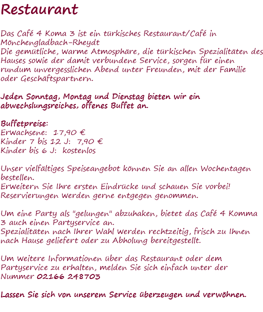 Restaurant Das Café 4 Koma 3 ist ein türkisches Restaurant/Café in Mönchengladbach-Rheydt Die gemütliche, warme Atmosphäre, die türkischen Spezialitäten des Hauses sowie der damit verbundene Service, sorgen für einen rundum unvergesslichen Abend unter Freunden, mit der Familie oder Geschäftspartnern. Jeden Sonntag, Montag und Dienstag bieten wir ein abwechslungsreiches, offenes Buffet an. Buffetpreise: Erwachsene: 17,90 € Kinder 7 bis 12 J: 7,90 € Kinder bis 6 J: kostenlos Unser vielfältiges Speiseangebot können Sie an allen Wochentagen bestellen. Erweitern Sie Ihre ersten Eindrücke und schauen Sie vorbei! Reservierungen werden gerne entgegen genommen. Um eine Party als "gelungen" abzuhaken, bietet das Café 4 Komma 3 auch einen Partyservice an. Spezialitäten nach Ihrer Wahl werden rechtzeitig, frisch zu Ihnen nach Hause geliefert oder zu Abholung bereitgestellt. Um weitere Informationen über das Restaurant oder dem Partyservice zu erhalten, melden Sie sich einfach unter der Nummer 02166 248703 Lassen Sie sich von unserem Service überzeugen und verwöhnen. 